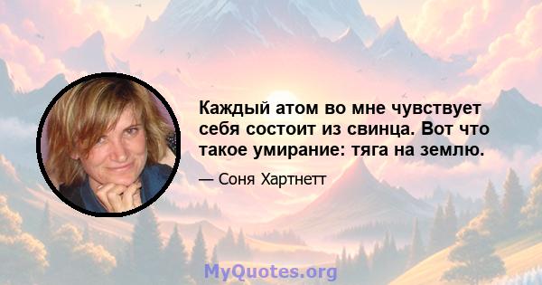 Каждый атом во мне чувствует себя состоит из свинца. Вот что такое умирание: тяга на землю.