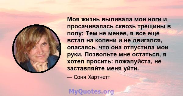 Моя жизнь выливала мои ноги и просачивалась сквозь трещины в полу; Тем не менее, я все еще встал на колени и не двигался, опасаясь, что она отпустила мои руки. Позвольте мне остаться, я хотел просить: пожалуйста, не