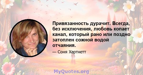 Привязанность дурачит. Всегда, без исключения, любовь копает канал, который рано или поздно затоплен сожной водой отчаяния.