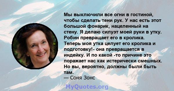 Мы выключили все огни в гостиной, чтобы сделать тени рук. У нас есть этот большой фонарик, нацеленный на стену. Я делаю силуэт моей руки в утку. Робин превращает его в кролика. Теперь моя утка целует его кролика и