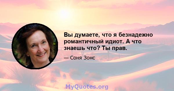 Вы думаете, что я безнадежно романтичный идиот. А что знаешь что? Ты прав.