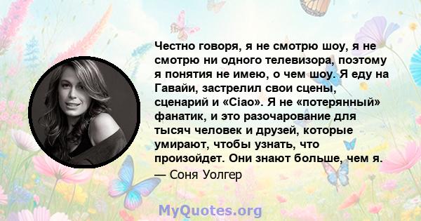 Честно говоря, я не смотрю шоу, я не смотрю ни одного телевизора, поэтому я понятия не имею, о чем шоу. Я еду на Гавайи, застрелил свои сцены, сценарий и «Ciao». Я не «потерянный» фанатик, и это разочарование для тысяч