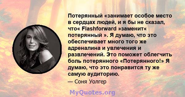 Потерянный «занимает особое место в сердцах людей, и я бы не сказал, что« Flashforward »заменит« потерянный ». Я думаю, что это обеспечивает много того же адреналина и увлечения и развлечений. Это поможет облегчить боль 