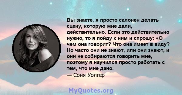 Вы знаете, я просто склонен делать сцену, которую мне дали, действительно. Если это действительно нужно, то я пойду к ним и спрошу: «О чем она говорит? Что она имеет в виду? Но часто они не знают, или они знают, и они