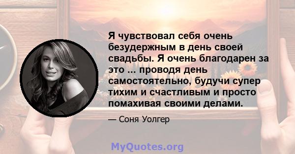 Я чувствовал себя очень безудержным в день своей свадьбы. Я очень благодарен за это ... проводя день самостоятельно, будучи супер тихим и счастливым и просто помахивая своими делами.