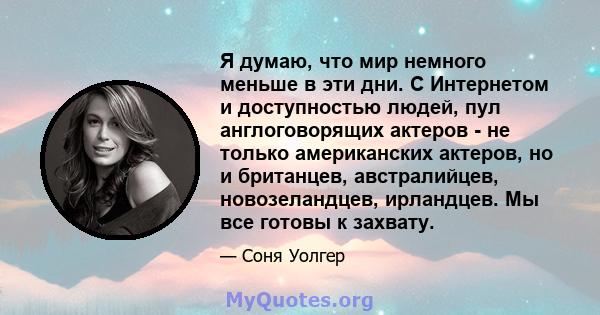 Я думаю, что мир немного меньше в эти дни. С Интернетом и доступностью людей, пул англоговорящих актеров - не только американских актеров, но и британцев, австралийцев, новозеландцев, ирландцев. Мы все готовы к захвату.