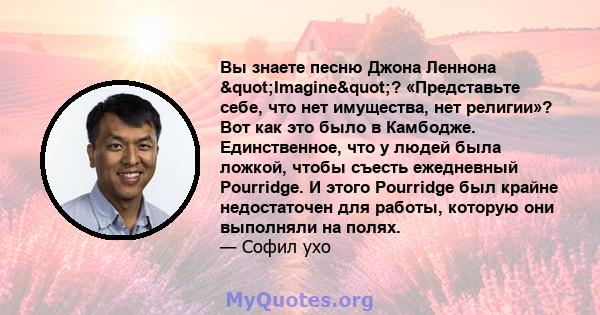 Вы знаете песню Джона Леннона "Imagine"? «Представьте себе, что нет имущества, нет религии»? Вот как это было в Камбодже. Единственное, что у людей была ложкой, чтобы съесть ежедневный Pourridge. И этого