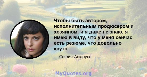 Чтобы быть автором, исполнительным продюсером и хозяином, и я даже не знаю, я имею в виду, что у меня сейчас есть резюме, что довольно круто.