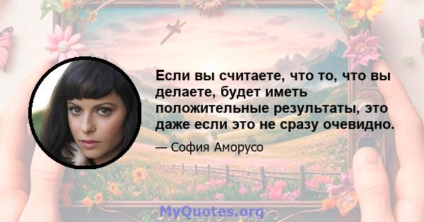 Если вы считаете, что то, что вы делаете, будет иметь положительные результаты, это даже если это не сразу очевидно.