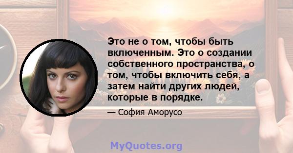 Это не о том, чтобы быть включенным. Это о создании собственного пространства, о том, чтобы включить себя, а затем найти других людей, которые в порядке.