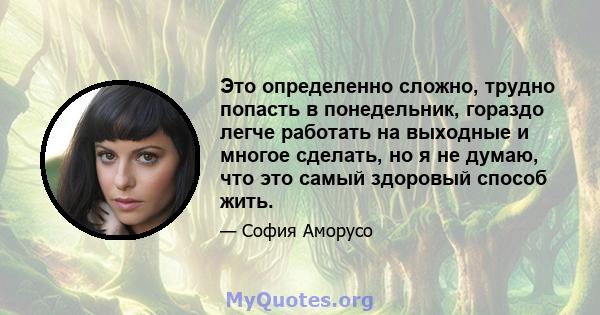 Это определенно сложно, трудно попасть в понедельник, гораздо легче работать на выходные и многое сделать, но я не думаю, что это самый здоровый способ жить.