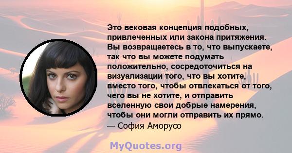 Это вековая концепция подобных, привлеченных или закона притяжения. Вы возвращаетесь в то, что выпускаете, так что вы можете подумать положительно, сосредоточиться на визуализации того, что вы хотите, вместо того, чтобы 