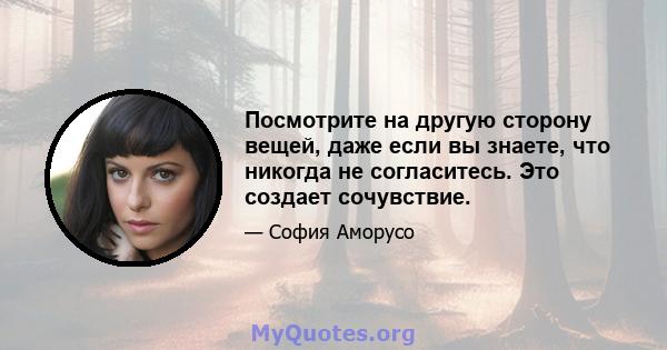 Посмотрите на другую сторону вещей, даже если вы знаете, что никогда не согласитесь. Это создает сочувствие.