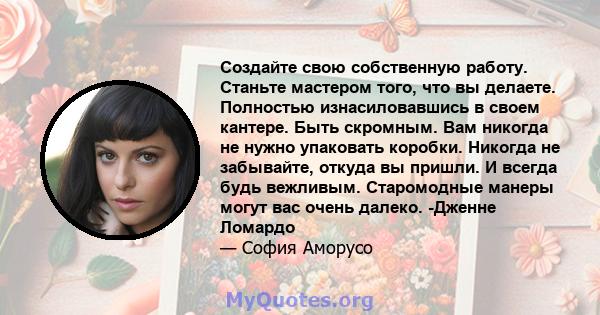 Создайте свою собственную работу. Станьте мастером того, что вы делаете. Полностью изнасиловавшись в своем кантере. Быть скромным. Вам никогда не нужно упаковать коробки. Никогда не забывайте, откуда вы пришли. И всегда 