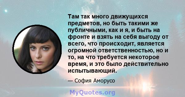 Там так много движущихся предметов, но быть такими же публичными, как и я, и быть на фронте и взять на себя выгоду от всего, что происходит, является огромной ответственностью, но и то, на что требуется некоторое время, 