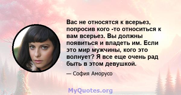 Вас не относятся к всерьез, попросив кого -то относиться к вам всерьез. Вы должны появиться и владеть им. Если это мир мужчины, кого это волнует? Я все еще очень рад быть в этом девушкой.