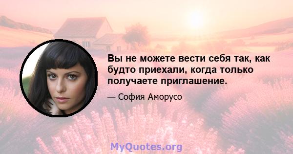 Вы не можете вести себя так, как будто приехали, когда только получаете приглашение.