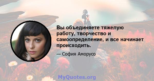 Вы объединяете тяжелую работу, творчество и самоопределение, и все начинает происходить.