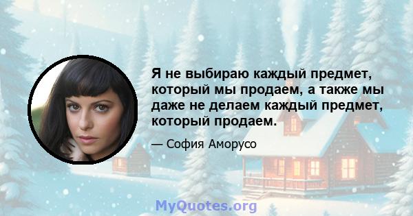 Я не выбираю каждый предмет, который мы продаем, а также мы даже не делаем каждый предмет, который продаем.