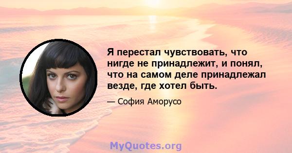 Я перестал чувствовать, что нигде не принадлежит, и понял, что на самом деле принадлежал везде, где хотел быть.