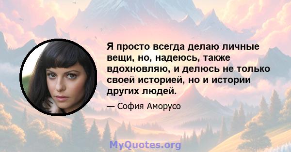 Я просто всегда делаю личные вещи, но, надеюсь, также вдохновляю, и делюсь не только своей историей, но и истории других людей.