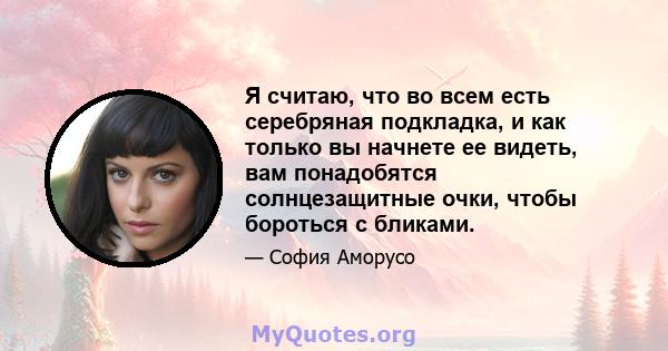 Я считаю, что во всем есть серебряная подкладка, и как только вы начнете ее видеть, вам понадобятся солнцезащитные очки, чтобы бороться с бликами.