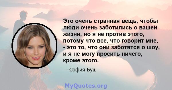 Это очень странная вещь, чтобы люди очень заботились о вашей жизни, но я не против этого, потому что все, что говорит мне, - это то, что они заботятся о шоу, и я не могу просить ничего, кроме этого.