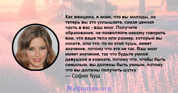 Как женщина, я знаю, что вы молоды, но теперь вы это услышаете, самая ценная часть в вас - ваш мозг. Получите образование, не позволяйте никому говорить вам, что ваше тело или размер, который вы носите, или что -то из