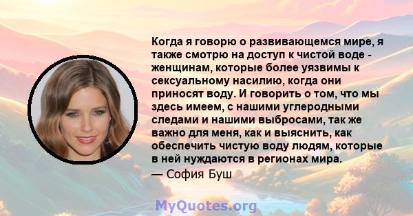 Когда я говорю о развивающемся мире, я также смотрю на доступ к чистой воде - женщинам, которые более уязвимы к сексуальному насилию, когда они приносят воду. И говорить о том, что мы здесь имеем, с нашими углеродными