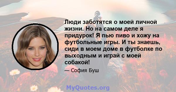 Люди заботятся о моей личной жизни. Но на самом деле я придурок! Я пью пиво и хожу на футбольные игры. И ты знаешь, сиди в моем доме в футболке по выходным и играй с моей собакой!