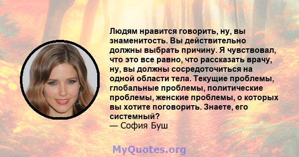 Людям нравится говорить, ну, вы знаменитость. Вы действительно должны выбрать причину. Я чувствовал, что это все равно, что рассказать врачу, ну, вы должны сосредоточиться на одной области тела. Текущие проблемы,