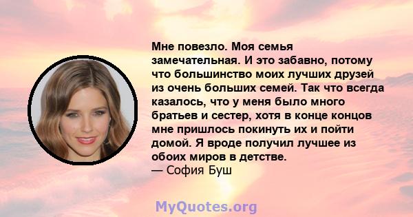 Мне повезло. Моя семья замечательная. И это забавно, потому что большинство моих лучших друзей из очень больших семей. Так что всегда казалось, что у меня было много братьев и сестер, хотя в конце концов мне пришлось