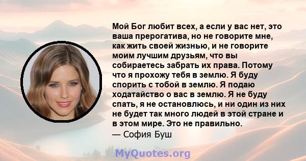 Мой Бог любит всех, а если у вас нет, это ваша прерогатива, но не говорите мне, как жить своей жизнью, и не говорите моим лучшим друзьям, что вы собираетесь забрать их права. Потому что я прохожу тебя в землю. Я буду