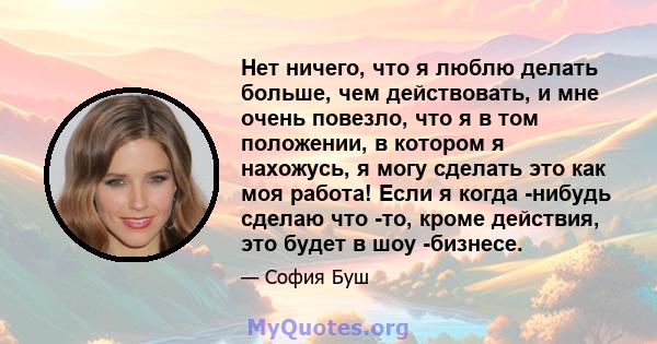 Нет ничего, что я люблю делать больше, чем действовать, и мне очень повезло, что я в том положении, в котором я нахожусь, я могу сделать это как моя работа! Если я когда -нибудь сделаю что -то, кроме действия, это будет 