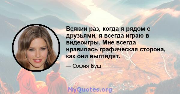 Всякий раз, когда я рядом с друзьями, я всегда играю в видеоигры. Мне всегда нравилась графическая сторона, как они выглядят.