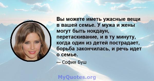 Вы можете иметь ужасные вещи в вашей семье. У мужа и жены могут быть нокдаун, перетаскивание, и в ту минуту, когда один из детей пострадает, борьба закончилась, и речь идет о семье.