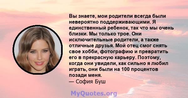 Вы знаете, мои родители всегда были невероятно поддерживающими. Я единственный ребенок, так что мы очень близки. Мы только трое. Они исключительные родители, а также отличные друзья. Мой отец смог снять свое хобби,