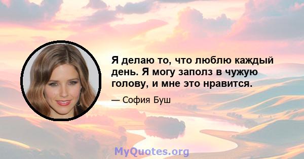 Я делаю то, что люблю каждый день. Я могу заполз в чужую голову, и мне это нравится.