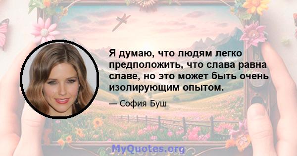 Я думаю, что людям легко предположить, что слава равна славе, но это может быть очень изолирующим опытом.