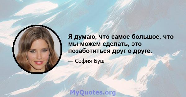 Я думаю, что самое большое, что мы можем сделать, это позаботиться друг о друге.