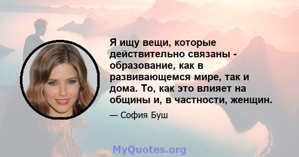 Я ищу вещи, которые действительно связаны - образование, как в развивающемся мире, так и дома. То, как это влияет на общины и, в частности, женщин.