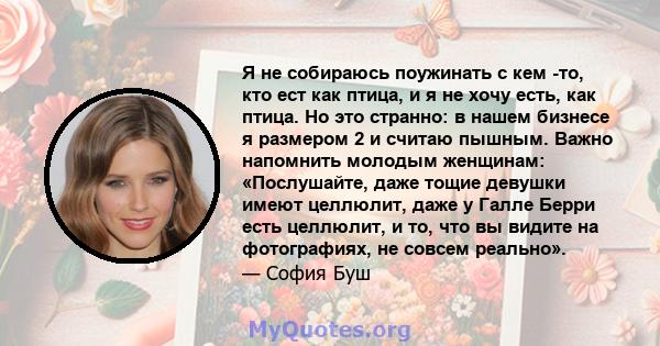 Я не собираюсь поужинать с кем -то, кто ест как птица, и я не хочу есть, как птица. Но это странно: в нашем бизнесе я размером 2 и считаю пышным. Важно напомнить молодым женщинам: «Послушайте, даже тощие девушки имеют