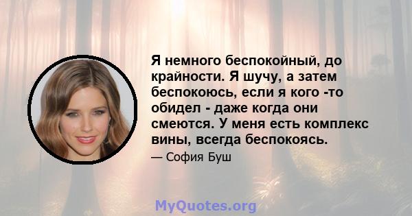 Я немного беспокойный, до крайности. Я шучу, а затем беспокоюсь, если я кого -то обидел - даже когда они смеются. У меня есть комплекс вины, всегда беспокоясь.