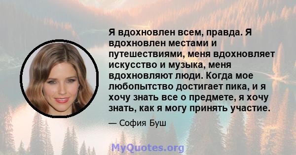 Я вдохновлен всем, правда. Я вдохновлен местами и путешествиями, меня вдохновляет искусство и музыка, меня вдохновляют люди. Когда мое любопытство достигает пика, и я хочу знать все о предмете, я хочу знать, как я могу