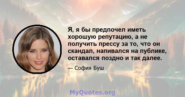 Я, я бы предпочел иметь хорошую репутацию, а не получить прессу за то, что он скандал, напивался на публике, оставался поздно и так далее.