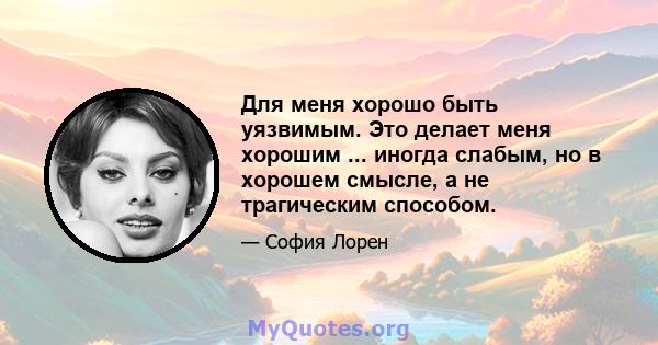 Для меня хорошо быть уязвимым. Это делает меня хорошим ... иногда слабым, но в хорошем смысле, а не трагическим способом.