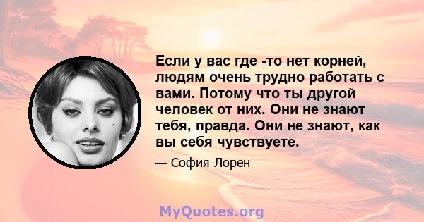 Если у вас где -то нет корней, людям очень трудно работать с вами. Потому что ты другой человек от них. Они не знают тебя, правда. Они не знают, как вы себя чувствуете.