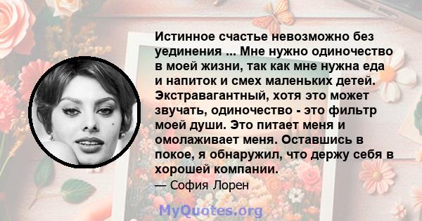 Истинное счастье невозможно без уединения ... Мне нужно одиночество в моей жизни, так как мне нужна еда и напиток и смех маленьких детей. Экстравагантный, хотя это может звучать, одиночество - это фильтр моей души. Это