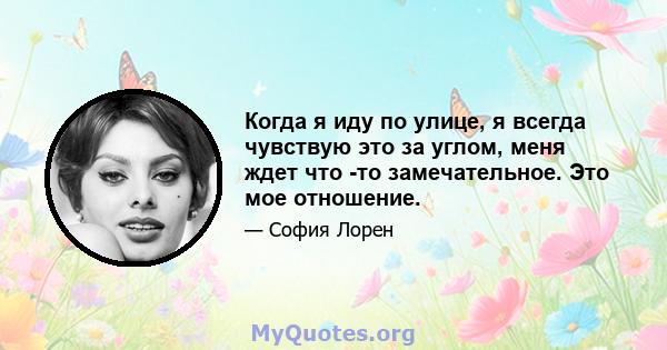 Когда я иду по улице, я всегда чувствую это за углом, меня ждет что -то замечательное. Это мое отношение.