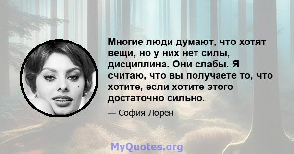 Многие люди думают, что хотят вещи, но у них нет силы, дисциплина. Они слабы. Я считаю, что вы получаете то, что хотите, если хотите этого достаточно сильно.